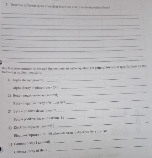 Describe different types of nuclear reactions and provide examples of each 
_ 
_ 
_ 
_ 
_ 
_ 
_ 
_ 
_ 
_ 
Use the presentation slides and the textbook to write equations in general form and specific form for the 
following nuclear reactions 
1) Alpha decay (general) 
_ 
Alpha decay of plutonium - 240
_ 
2) Beta - negative decay (general) 
_ 
_ 
Beta = negative decay of tritium H-3
_ 
3) Beta - positive decay(general): 
Beta - positive decay of carbon - 11
_ 
4) Electron capture ( general ) 
_ 
Electron capture of Ni- 56 when electron is absorbed by a nucleus 
5) Gamma decay ( general) 
_ 
Gamma decay of He -3
_