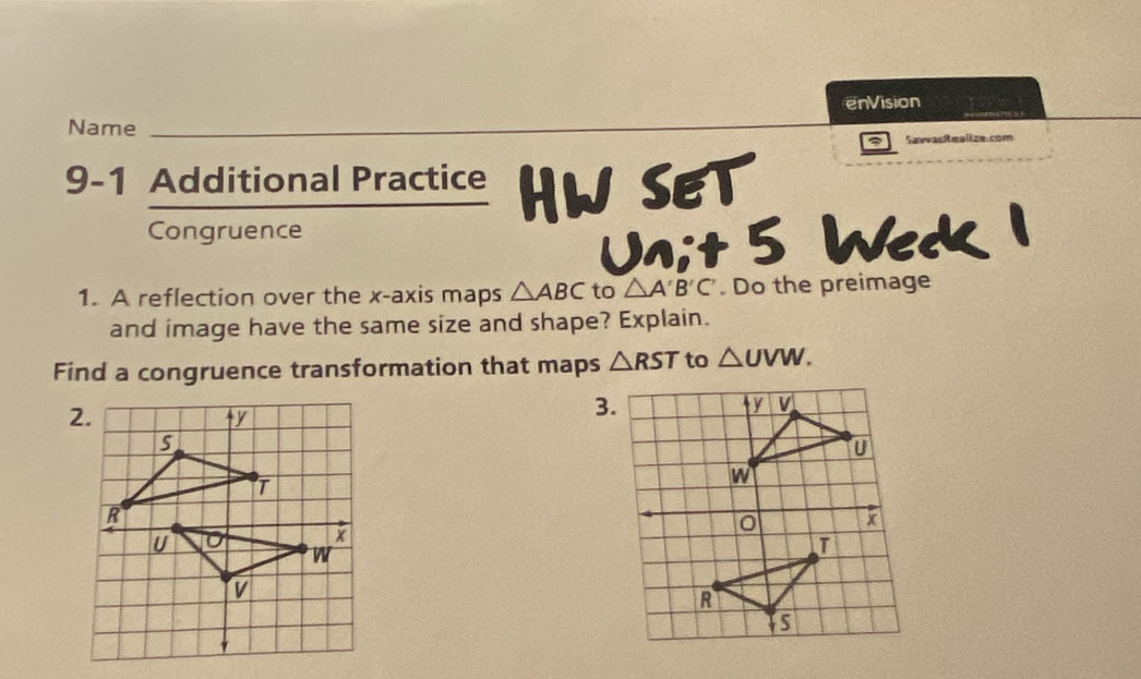 enVision 
Name 
Sawvasitealize.com 
9-1 Additional Practice HW SET 
Congruence 
Unit 5 Weck 1 
1. A reflection over the x-axis maps △ ABC to △ A'B'C'. Do the preimage 
and image have the same size and shape? Explain. 
Find a congruence transformation that maps △ RST to △ UVW. 
2. 
3.