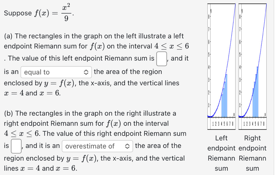 Suppose f(x)= x^2/9 . 
(a) The rectangles in the graph on the left illustrate a left 
endpoint Riemann sum for f(x) on the interval 4≤ x≤ 6. The value of this left endpoint Riemann sum is □ , and it 
is an equal to the area of the region 
enclosed by y=f(x) , the x-axis, and the vertical lines
x=4 and x=6. 
(b) The rectangles in the graph on the right illustrate a 
right endpoint Riemann sum for f(x) on the interval
4≤ x≤ 6. The value of this right endpoint Riemann sum 
is □ , and it is an overestimate of the area of the endpoint endpoint 
region enclosed by y=f(x) , the x-axis, and the vertical Riemann Riemann 
lines x=4 and x=6. sum sum