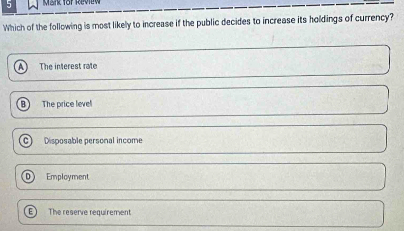 for Review
Which of the following is most likely to increase if the public decides to increase its holdings of currency?
A The interest rate
B The price level
C Disposable personal income
D Employment
The reserve requirement