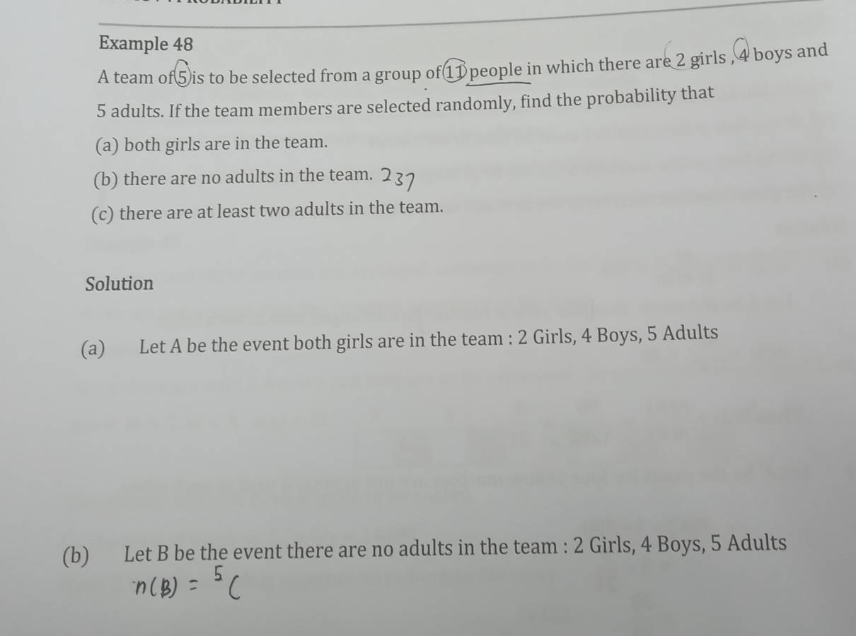 Example 48 
A team of⑤is to be selected from a group of① people in which there are 2 girls , 4 boys and
5 adults. If the team members are selected randomly, find the probability that 
(a) both girls are in the team. 
(b) there are no adults in the team. 
(c) there are at least two adults in the team. 
Solution 
(a) Let A be the event both girls are in the team : 2 Girls, 4 Boys, 5 Adults 
(b) Let B be the event there are no adults in the team : 2 Girls, 4 Boys, 5 Adults