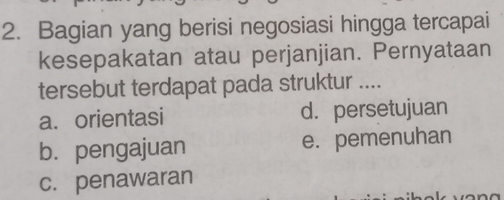 Bagian yang berisi negosiasi hingga tercapai
kesepakatan atau perjanjian. Pernyataan
tersebut terdapat pada struktur ....
a. orientasi d. persetujuan
b.pengajuan e. pemenuhan
c. penawaran