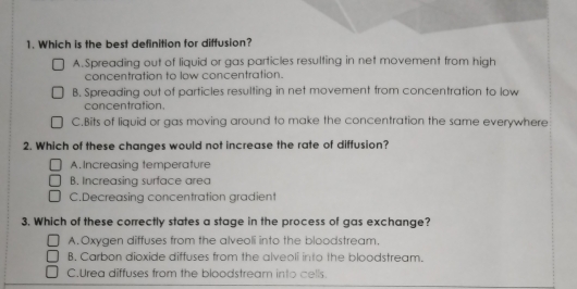 Which is the best definition for diffusion?
A.Spreading out of liquid or gas particles resulting in net movement from high
concentration to low concentration.
B. Spreading out of particles resulting in net movement from concentration to low
concentration.
C.Bits of liquid or gas moving around to make the concentration the same everywhere
2. Which of these changes would not increase the rate of diffusion?
A. Increasing temperature
B. Increasing surface area
C.Decreasing concentration gradient
3. Which of these correctly states a stage in the process of gas exchange?
A.Oxygen diffuses from the alveoli into the bloodstream,
B. Carbon dioxide diffuses from the alveoli into the bloodstream.
C.Urea diffuses from the bloodstream into cells.