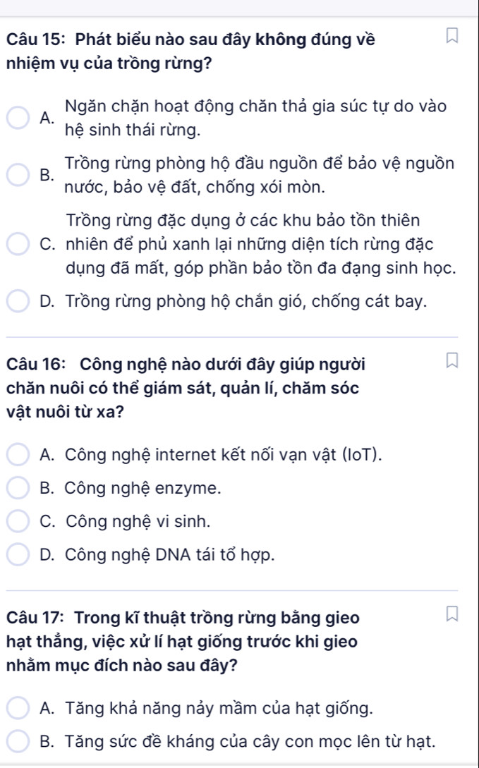 Phát biểu nào sau đây không đúng về
nhiệm vụ của trồng rừng?
A. Ngăn chặn hoạt động chăn thả gia súc tự do vào
hệ sinh thái rừng.
B. Trồng rừng phòng hộ đầu nguồn để bảo vệ nguồn
nước, bảo vệ đất, chống xói mòn.
Trồng rừng đặc dụng ở các khu bảo tồn thiên
C. nhiên để phủ xanh lại những diện tích rừng đặc
dụng đã mất, góp phần bảo tồn đa đạng sinh học.
D. Trồng rừng phòng hộ chắn gió, chống cát bay.
Câu 16: Công nghệ nào dưới đây giúp người
chăn nuôi có thể giám sát, quản lí, chăm sóc
vật nuôi từ xa?
A. Công nghệ internet kết nối vạn vật (IoT).
B. Công nghệ enzyme.
C. Công nghệ vi sinh.
D. Công nghệ DNA tái tổ hợp.
Câu 17: Trong kĩ thuật trồng rừng bằng gieo
hạt thẳng, việc xử lí hạt giống trước khi gieo
nhằm mục đích nào sau đây?
A. Tăng khả năng nảy mầm của hạt giống.
B. Tăng sức đề kháng của cây con mọc lên từ hạt.