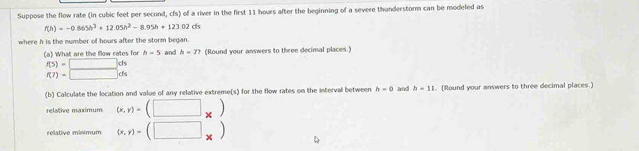 Suppose the flow rate (in cubic feet per second, cfs) of a river in the first 11 hours after the beginning of a severe thunderstorm can be modeled as
f(h)=-0.865h^3+12.05h^2-8.95h+123.02cfs
where h is the number of hours after the storm began. 
(a) What are the flow rates for h=5 and h=7? (Round your answers to three decimal places.)
beginarrayr f(5)=□ ds f(7)=□ dsendarray
(b) Calculate the location and value of any relative extreme(s) for the flow rates on the interval between h=0 and h=11. (Round your answers to three decimal places.) 
relative maximum (x,y)=(□ _* )
relative minimum (x,y)=(□ _* )