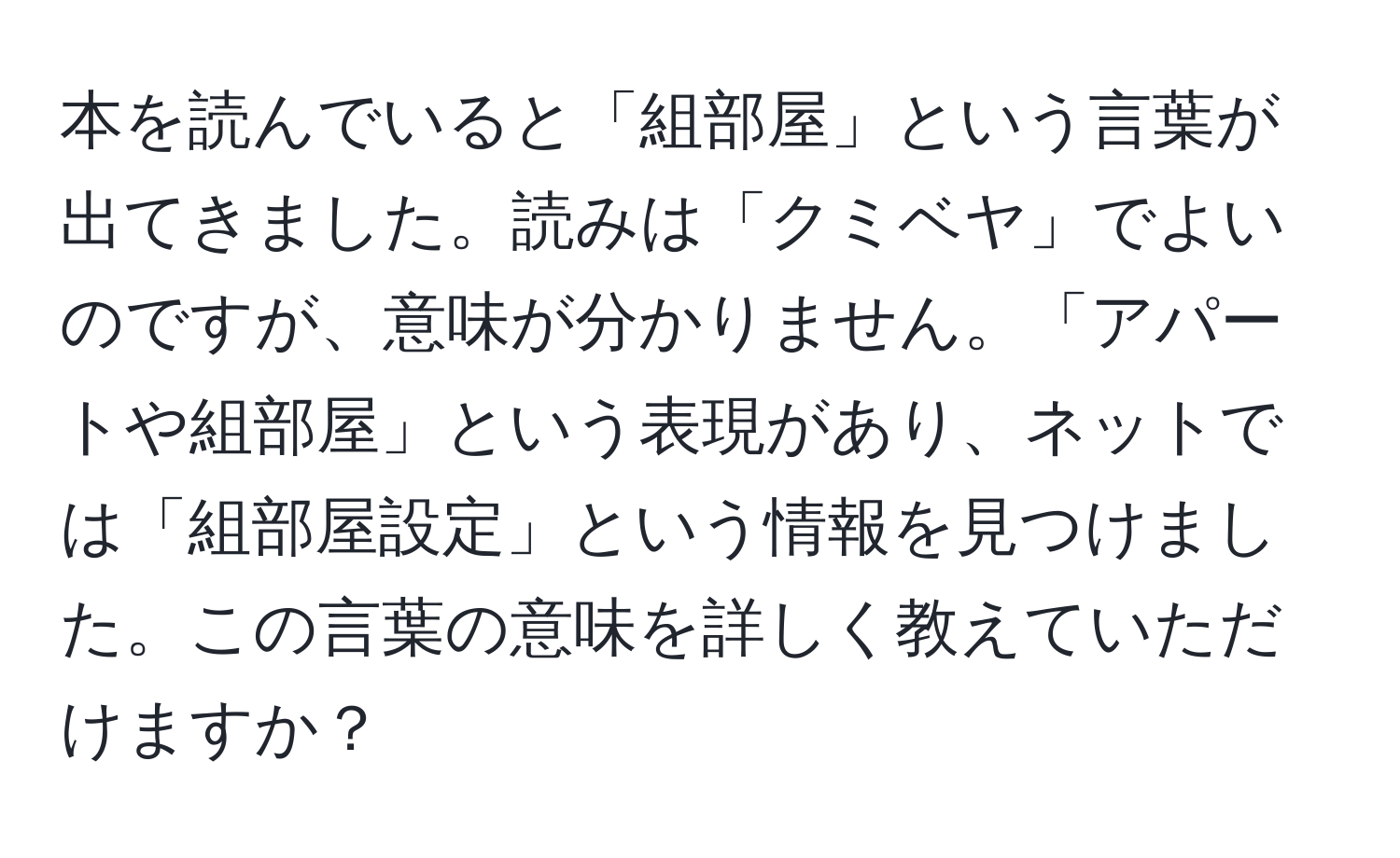 本を読んでいると「組部屋」という言葉が出てきました。読みは「クミベヤ」でよいのですが、意味が分かりません。「アパートや組部屋」という表現があり、ネットでは「組部屋設定」という情報を見つけました。この言葉の意味を詳しく教えていただけますか？