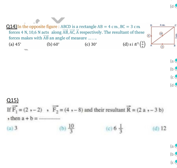 (d
Q14)In the opposite figure : ABCD is a rectangle AB=4cm, BC=3cm
forces 4 N, 10, 6 N acts along vector AB, vector AC, vector A respectively. The resultant of these
forces makes with vector AB an angle of measure ... . . ..
(a) 45° (b) 60° (c) 30° (d) s i n^1( 3/5 )
(a
(b ∈
(c
(dC
Q15)
If vector F_1=(2,-2), vector F_2=(4,-8) and their resultant vector R=(2a,-3b)
, then a+b= _
(a) 3 (b)  10/3  (c) 6 1/3  (d) 12
(a
(b 
(c