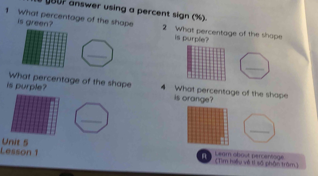 answer using a percent sign (%). 
1 What percentage of the shape 2 What percentage of the shape 
is green? is purple? 
What percentage of the shape 4 What percentage of the shape 
is purple? is orange? 
_ 
Unit 5 Learn about percentage. 
A 
Lesson 1 (Tìm hiểu về tỉ số phần trăm.)