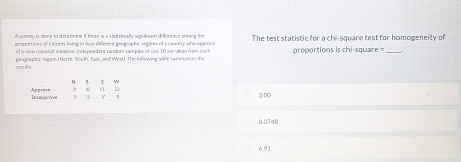 A survey is clone to determine if there is a statistically significan difference arong the
proportions of citizers living in foor diffesent geographic segiees of a cauntry who approve The test statistic for a chi-square test for homogeneity of
el à nee nutional initative: Indepeadent random samples of size 30 are rakm from east
geagraahic sgion ( North. Soush, East, and West). The following sable swinueces the proportions is chi-square _
results
N 5 t w
ü z
Approve Dirapprove D u v
3.00
00748
6.91