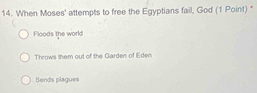 When Moses' attempts to free the Egyptians fail, God (1 Point) *
Floods the world
Throws them out of the Garden of Eden
Sends plagues