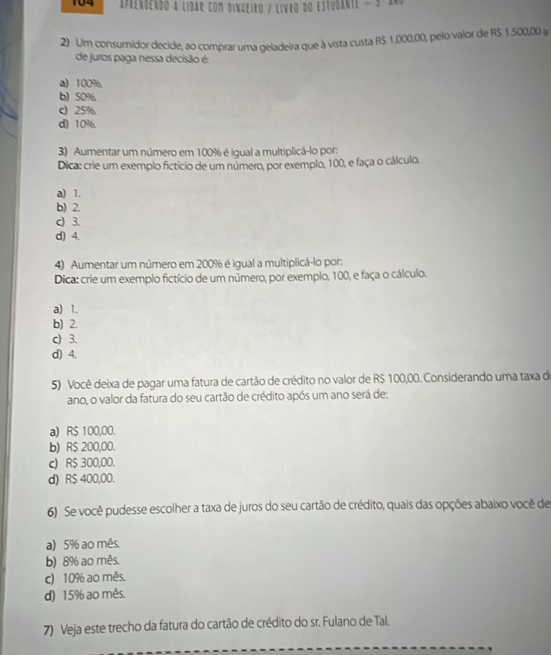 104 aprendendo a lidar com dinueiro / Livro do estudante - 5 an
2) Uim consumidor decide, ao comprar uma geladeira que à vista custa R$ 1.000,00, pelo valor de R$ 1.500,00 a
de juros paga nessa decisão é:
a) 100%.
b) 50%.
c) 25%
d) 10%.
3) Aumentar um número em 100% é igual a multiplicá-lo por:
Dica: crie um exemplo fictício de um número, por exemplo, 100, e faça o cálculo.
a) 1.
b) 2.
c) 3.
d) 4.
4) Aumentar um número em 200% é igual a multiplicá-lo por:
Dica: crie um exemplo fictício de um número, por exemplo, 100, e faça o cálculo.
a) 1.
b) 2.
c) 3.
d) 4.
5) Você deixa de pagar uma fatura de cartão de crédito no valor de R$ 100,00. Considerando uma taxa de
ano, o valor da fatura do seu cartão de crédito após um ano será de:
a) R$ 100,00.
b) R$ 200,00.
c) R$ 300,00.
d) R$ 400,00.
6) Se você pudesse escolher a taxa de juros do seu cartão de crédito, quais das opções abaixo você de
a) 5% ao mês.
b) 8% ao mês.
c) 10% ao mês.
d) 15% ao mês.
7) Veja este trecho da fatura do cartão de crédito do sr. Fulano de Tal.