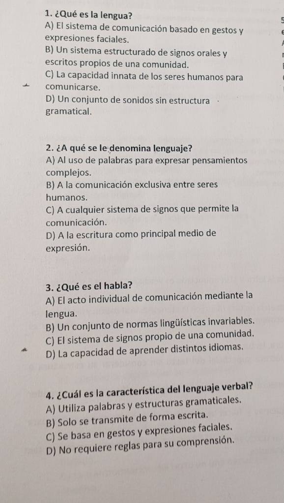 ¿Qué es la lengua?
A) El sistema de comunicación basado en gestos y
expresiones faciales.
B) Un sistema estructurado de signos orales y
escritos propios de una comunidad.
C) La capacidad innata de los seres humanos para
comunicarse.
D) Un conjunto de sonidos sin estructura
gramatical.
2. ¿A qué se le denomina lenguaje?
A) Al uso de palabras para expresar pensamientos
complejos.
B) A la comunicación exclusiva entre seres
humanos.
C) A cualquier sistema de signos que permite la
comunicación.
D) A la escritura como principal medio de
expresión.
3. ¿Qué es el habla?
A) El acto individual de comunicación mediante la
lengua.
B) Un conjunto de normas lingüísticas invariables.
C) EI sistema de signos propio de una comunidad.
D) La capacidad de aprender distintos idiomas.
4. ¿Cuál es la característica del lenguaje verbal?
A) Utiliza palabras y estructuras gramaticales.
B) Solo se transmite de forma escrita.
C) Se basa en gestos y expresiones faciales.
D) No requiere reglas para su comprensión.