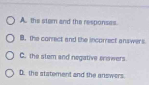 A. the stem and the responses
B. the correct and the incorrect answers
C. the stem and negative answers
D. the statement and the answers.