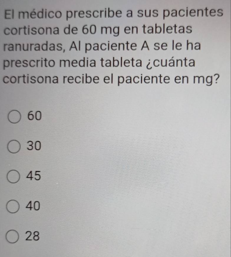 El médico prescribe a sus pacientes
cortisona de 60 mg en tabletas
ranuradas, Al paciente A se le ha
prescrito media tableta ¿cuánta
cortisona recibe el paciente en mg?
60
30
45
40
28