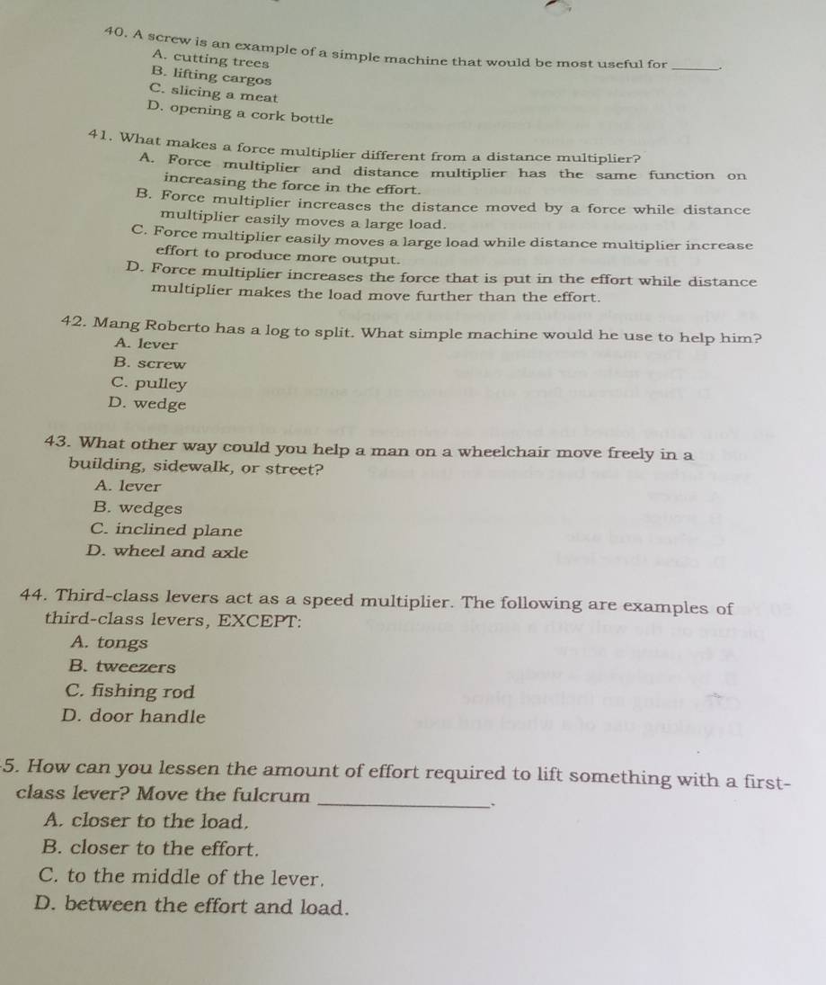 A screw is an example of a simple machine that would be most useful for
A. cutting trees
_
B. lifting cargos
C. slicing a meat
D. opening a cork bottle
41. What makes a force multiplier different from a distance multiplier?
A. Force multiplier and distance multiplier has the same function on
increasing the force in the effort.
B. Force multiplier increases the distance moved by a force while distance
multiplier easily moves a large load.
C. Force multiplier easily moves a large load while distance multiplier increase
effort to produce more output.
D. Force multiplier increases the force that is put in the effort while distance
multiplier makes the load move further than the effort.
42. Mang Roberto has a log to split. What simple machine would he use to help him?
A. lever
B. screw
C. pulley
D. wedge
43. What other way could you help a man on a wheelchair move freely in a
building, sidewalk, or street?
A. lever
B. wedges
C. inclined plane
D. wheel and axle
44. Third-class levers act as a speed multiplier. The following are examples of
third-class levers, EXCEPT:
A. tongs
B. tweezers
C. fishing rod
D. door handle
5. How can you lessen the amount of effort required to lift something with a first-
class lever? Move the fulcrum
_.
A. closer to the load.
B. closer to the effort.
C. to the middle of the lever.
D. between the effort and load.