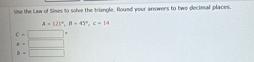 Use the Law of Sines to solve the triangle. Round your answers to two decimal places.
A=121°, B=45°, c=14
C=
a= 12x+7|+1
b= P(1,0)