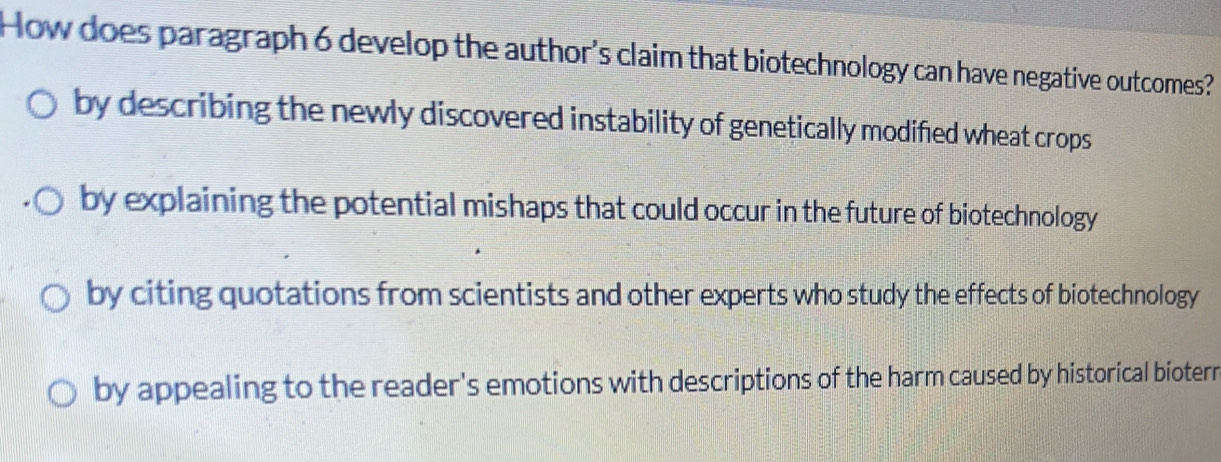 How does paragraph 6 develop the author's claim that biotechnology can have negative outcomes?
by describing the newly discovered instability of genetically modified wheat crops
by explaining the potential mishaps that could occur in the future of biotechnology
by citing quotations from scientists and other experts who study the effects of biotechnology
by appealing to the reader's emotions with descriptions of the harm caused by historical bioterr