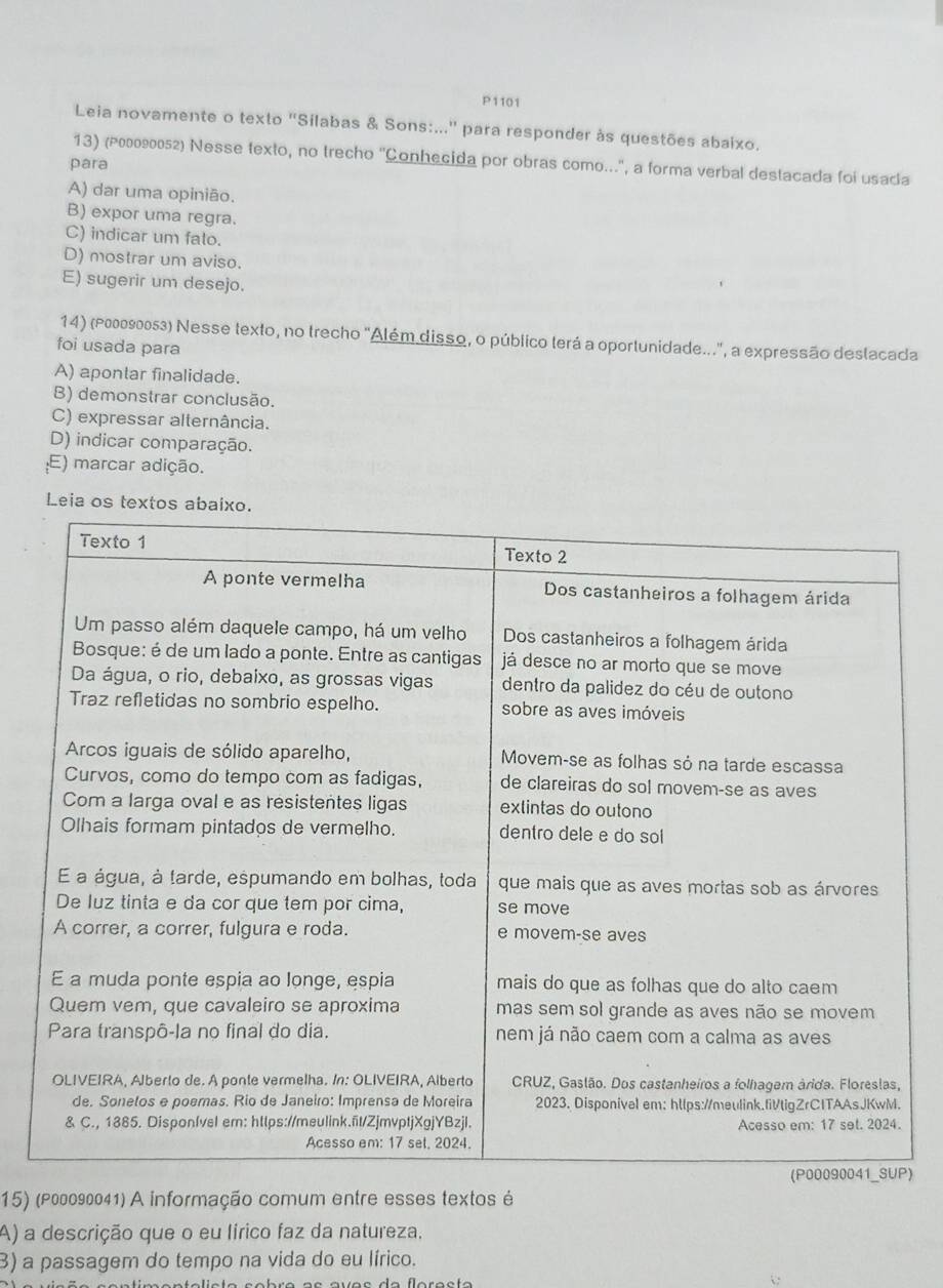 P1101
Leia novamente o texto "Sílabas & Sons:..." para responder às questões abaixo.
13) (२его90052) Nesse texto, no trecho ''Conhecida por obras como...'', a forma verbal destacada foi usada
para
A) dar uma opinião.
B) expor uma regra.
C) indicar um falo.
D) mostrar um aviso.
E) sugerir um desejo.
14) (ρεоо∫о053) Nesse texto, no trecho "Além disso, o público terá a oportunidade...", a expressão deslacada
foi usada para
A) apontar finalidade.
B) demonstrar conclusão.
C) expressar alternância.
D) indicar comparação.
E) marcar adição.
)
15) (ρ00090041) A informação comum entre esses textos é
A) a descrição que o eu lírico faz da natureza,
3) a passagem do tempo na vida do eu lírico.