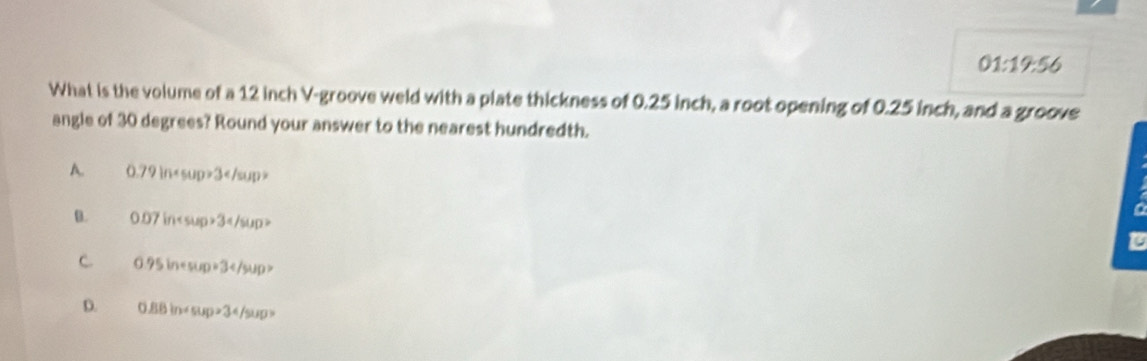 01:19:56 
What is the volume of a 12 inch V-groove weld with a plate thickness of 0.25 inch, a root opening of 0.25 inch, and a groove
angle of 30 degrees? Round your answer to the nearest hundredth.
A. 0.79ln 3
B. 0.07in3
a
C 0.95inesup=34/sup>
D. 0.88in+sup>34/sup>