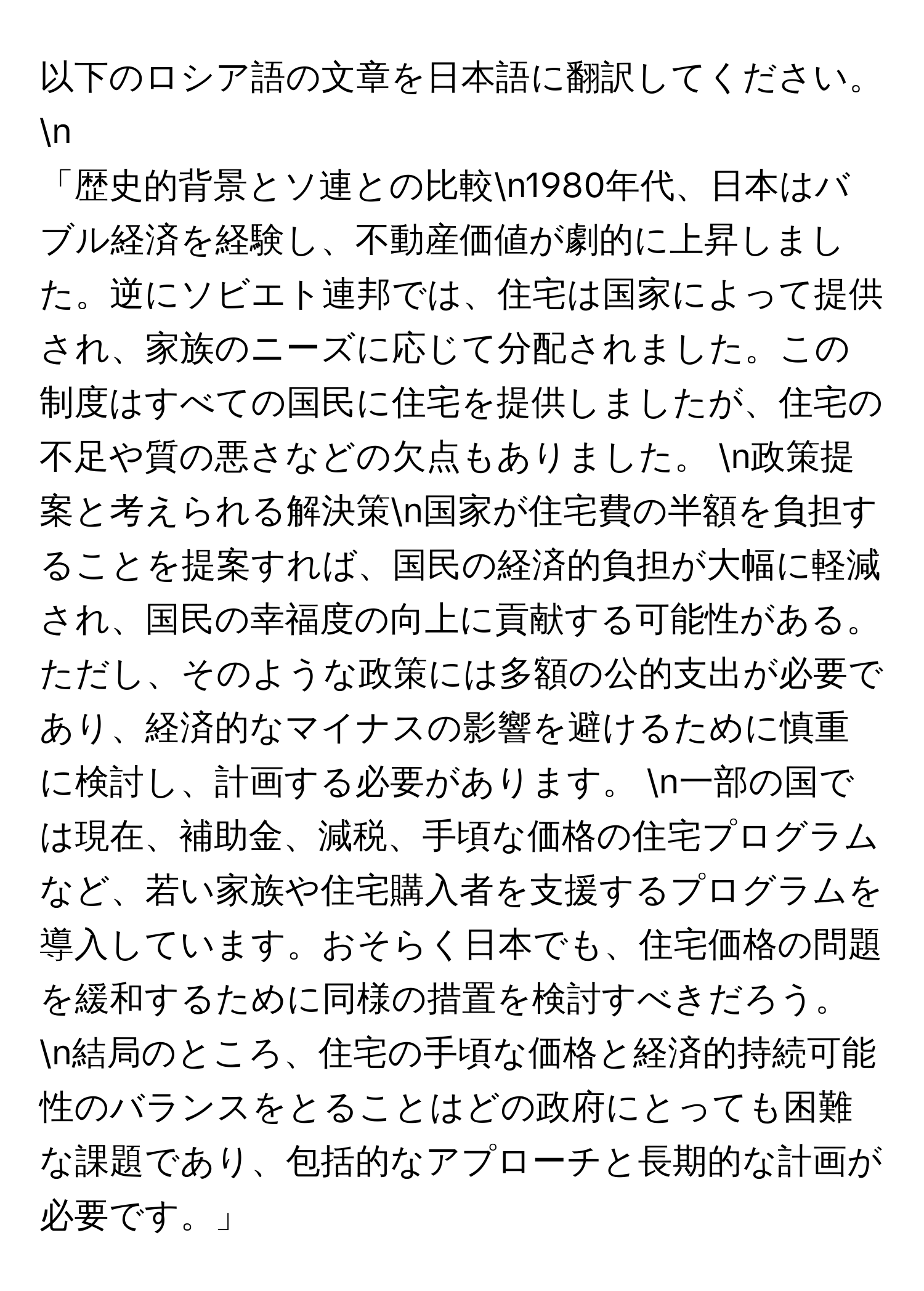 以下のロシア語の文章を日本語に翻訳してください。 n
「歴史的背景とソ連との比較n1980年代、日本はバブル経済を経験し、不動産価値が劇的に上昇しました。逆にソビエト連邦では、住宅は国家によって提供され、家族のニーズに応じて分配されました。この制度はすべての国民に住宅を提供しましたが、住宅の不足や質の悪さなどの欠点もありました。 n政策提案と考えられる解決策n国家が住宅費の半額を負担することを提案すれば、国民の経済的負担が大幅に軽減され、国民の幸福度の向上に貢献する可能性がある。ただし、そのような政策には多額の公的支出が必要であり、経済的なマイナスの影響を避けるために慎重に検討し、計画する必要があります。 n一部の国では現在、補助金、減税、手頃な価格の住宅プログラムなど、若い家族や住宅購入者を支援するプログラムを導入しています。おそらく日本でも、住宅価格の問題を緩和するために同様の措置を検討すべきだろう。 n結局のところ、住宅の手頃な価格と経済的持続可能性のバランスをとることはどの政府にとっても困難な課題であり、包括的なアプローチと長期的な計画が必要です。」