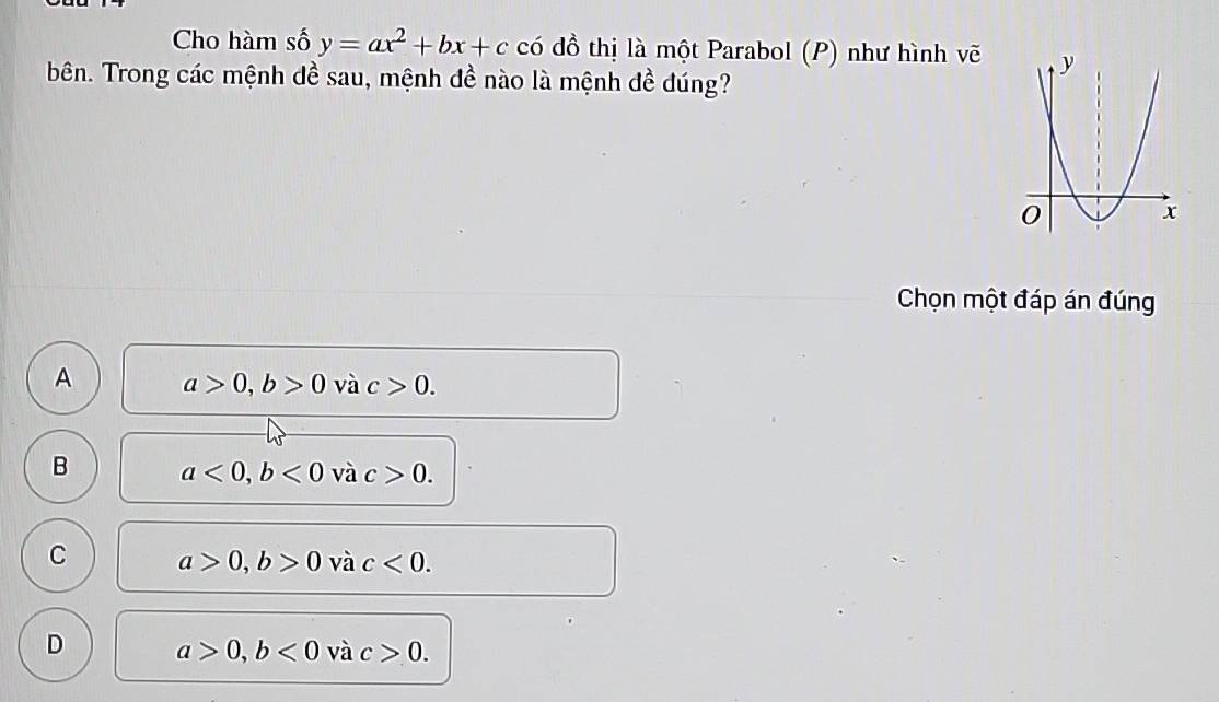 Cho hàm số y=ax^2+bx+c có đồ thị là một Parabol (P) như hình vẽ
bên. Trong các mệnh dề sau, mệnh đề nào là mệnh đề đúng?
Chọn một đáp án đúng
A a>0, b>0 và c>0.
B a<0</tex>, b<0</tex> và c>0.
C a>0, b>0 và c<0</tex>.
D a>0, b<0</tex> và c>0.