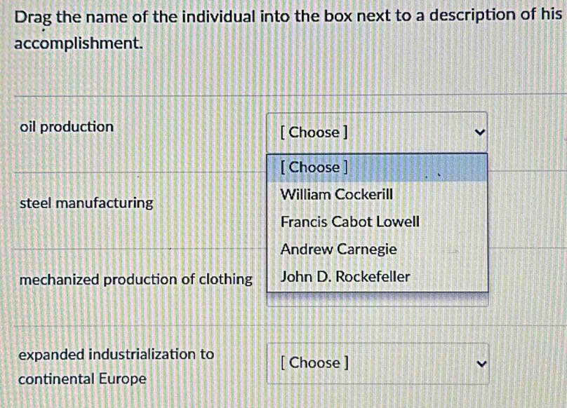 Drag the name of the individual into the box next to a description of his
accomplishment.
oil production [ Choose ]
[ Choose ]
William Cockerill
steel manufacturing
Francis Cabot Lowell
Andrew Carnegie
mechanized production of clothing John D. Rockefeller
expanded industrialization to [ Choose ]
continental Europe