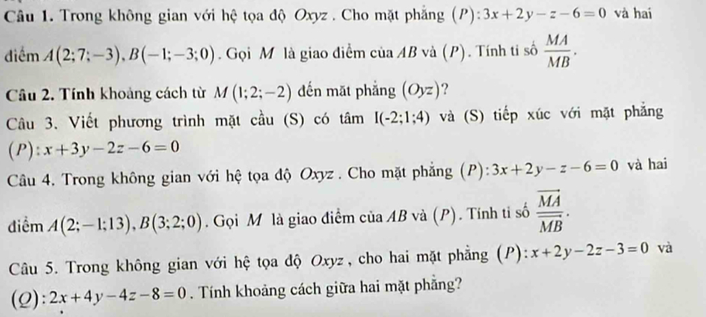 Trong không gian với hệ tọa độ Oxyz. Cho mặt phẳng (P): 3x+2y-z-6=0 và hai 
điểm A(2;7;-3), B(-1;-3;0). Gọi M là giao điểm của AB và (P). Tính ti số  MA/MB . 
Câu 2. Tính khoảng cách từ M(1;2;-2) đến mặt phẳng (Oyz) ? 
Câu 3. Viết phương trình mặt cầu (S) có tâm I(-2;1;4) và (S) tiếp xúc với mặt phẳng 
(P): x+3y-2z-6=0
Câu 4. Trong không gian với hệ tọa độ Oxyz. Cho mặt phẳng (P): 3x+2y-z-6=0 và hai 
điểm A(2;-1;13), B(3;2;0). Gọi M là giao điểm của AB và (P). Tính ti số frac vector MAvector MB. 
Câu 5. Trong không gian với hệ tọa độ Oxyz, cho hai mặt phẳng (P): x+2y-2z-3=0 và 
(2): 2x+4y-4z-8=0. Tính khoảng cách giữa hai mặt phẳng?