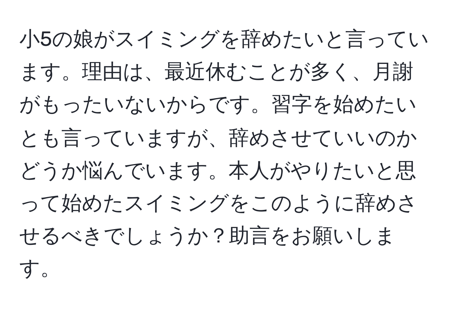 小5の娘がスイミングを辞めたいと言っています。理由は、最近休むことが多く、月謝がもったいないからです。習字を始めたいとも言っていますが、辞めさせていいのかどうか悩んでいます。本人がやりたいと思って始めたスイミングをこのように辞めさせるべきでしょうか？助言をお願いします。