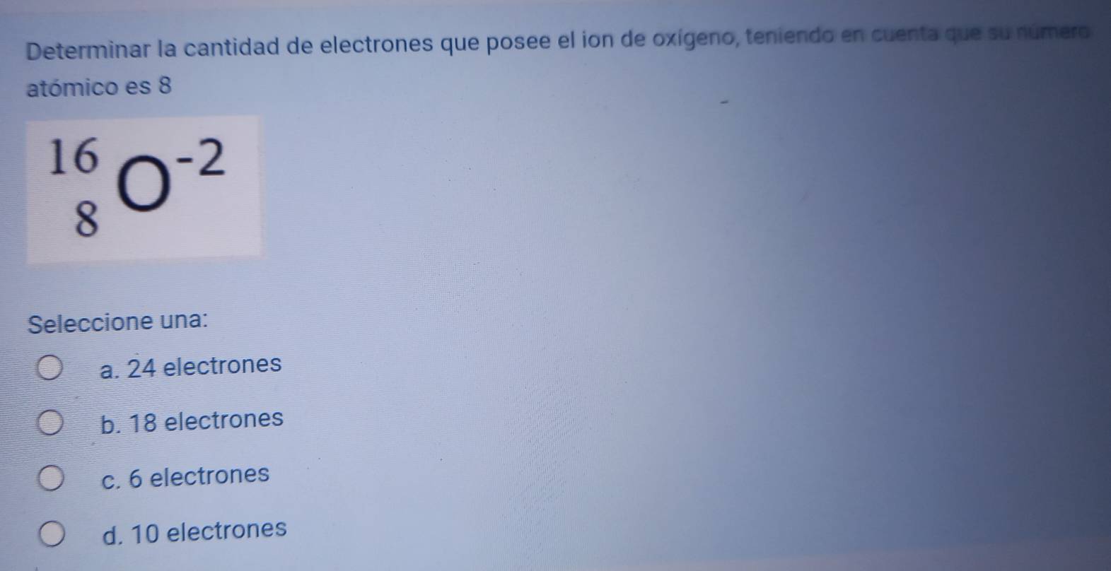 Determinar la cantidad de electrones que posee el ion de oxígeno, teniendo en cuenta que su número
atómico es 8
_8^((16)O^-2)
Seleccione una:
a. 24 electrones
b. 18 electrones
c. 6 electrones
d. 10 electrones