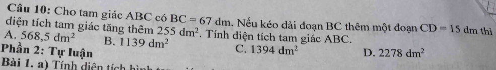 Cho tam giác ABC có BC=67dm
diện tích tam giác tăng thêm 255dm^2. Nếu kéo dài đoạn BC thêm một đoạn CD=15 dm thì
A. 568,5dm^2 B. 1139dm^2. Tính diện tích tam giác ABC.
C. 1394dm^2
Phần 2: Tự luận D. 2278dm^2
Bài 1. a) Tính diện tích h