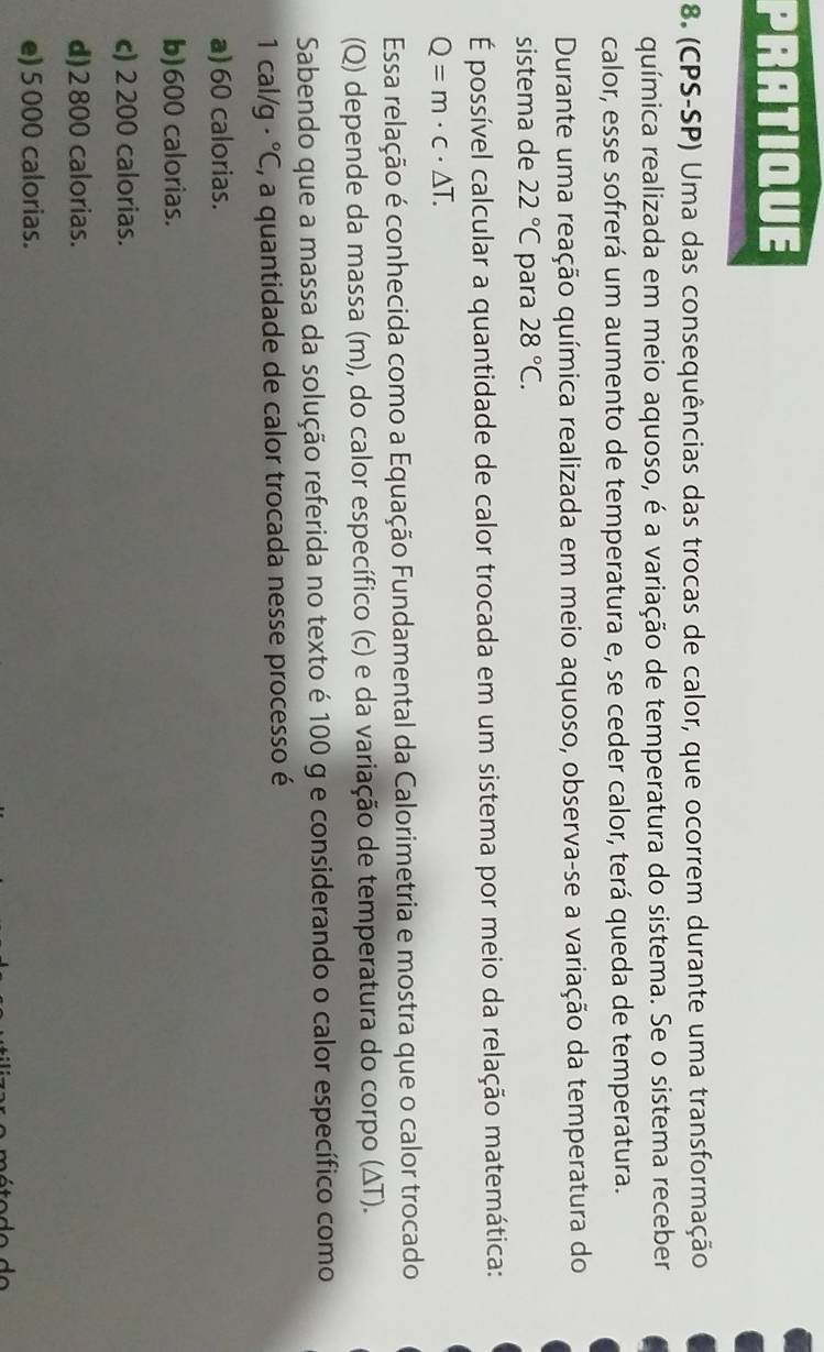 PRATIQUE
8. (CPS-SP) Uma das consequências das trocas de calor, que ocorrem durante uma transformação
química realizada em meio aquoso, é a variação de temperatura do sistema. Se o sistema receber
calor, esse sofrerá um aumento de temperatura e, se ceder calor, terá queda de temperatura.
Durante uma reação química realizada em meio aquoso, observa-se a variação da temperatura do
sistema de 22°C para 28°C. 
É possível calcular a quantidade de calor trocada em um sistema por meio da relação matemática:
Q=m· c· △ T. 
Essa relação é conhecida como a Equação Fundamental da Calorimetria e mostra que o calor trocado
(Q) depende da massa (m), do calor específico (c) e da variação de temperatura do corpo (ΔT).
Sabendo que a massa da solução referida no texto é 100 g e considerando o calor específico como
1cal/ a ·°C , a quantidade de calor trocada nesse processo é
a) 60 calorias.
b) 600 calorias.
c) 2 200 calorias.
d) 2800 calorias.
e) 5 000 calorias.