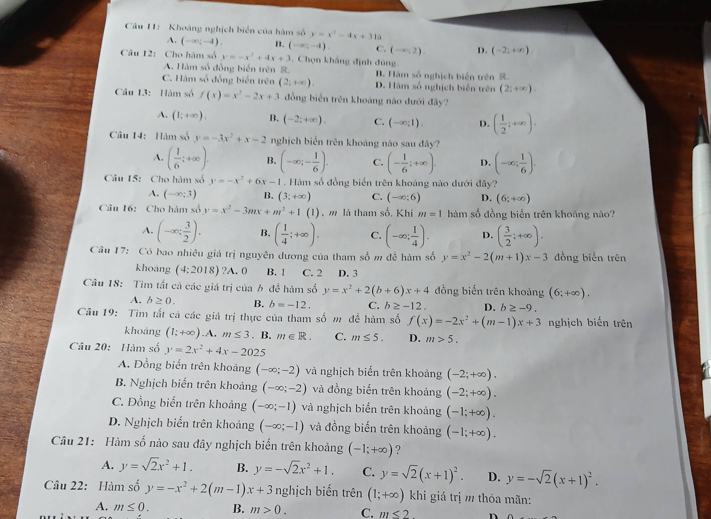 Khoảng nghịch biển của hàm số y=x^2-4x+315
A. (-∈fty ;-4). B. (-∈fty ;-4). C. (-∈fty ;2). D. (-2;+∈fty ).
Câu 12: Cho hàm số y=-x^2+4x+3. Chọn khẳng định đủng.
A. Hàm số đồng biển trên . B. Hàm số nghịch biển trên .
C. Hàm số đồng biến trên (2:+∈fty ). D. Hàm số nghịch biển trên (2;+∈fty ).
Câu 13: Hàm số f(x)=x^2-2x+3 đồng biển trên khoảng nào dưới đây?
A. (1;+∈fty ).
B. (-2;+∈fty ). C. (-∈fty ;1).
D. ( 1/2 ;+∈fty ).
Câu 14: Hàm số y=-3x^2+x-2 nghịch biến trên khoảng nào sau dây?
A. ( 1/6 ;+∈fty ). (-∈fty ;- 1/6 ). C. (- 1/6 ;+∈fty ). D. (-∈fty ; 1/6 ).
B.
Câu 15: Cho hàm số y=-x^2+6x-1. Hàm số đồng biến trên khoảng nào dưới dhat ay ?
A. (-∈fty ;3) B. (3;+∈fty ) C. (-∈fty ;6) D. (6;+∈fty )
Câu 16: Cho hàm số y=x^2-3mx+m^2+1(1) ) , m là tham số. Khi m=1 hàm số đồng biến trên khoảng nào?
A. (-∈fty : 3/2 ). ( 1/4 ;+∈fty ). C. (-∈fty ; 1/4 ). D. ( 3/2 ;+∈fty ).
B.
Câu 17: Có bao nhiêu giá trị nguyên dương của tham số m để hàm số y=x^2-2(m+1)x-3 đồng biến trên
khoang (4:2018) ?A. 0 B. 1 C. 2 D. 3
Câu 18: Tìm tất cả các giá trị của b để hàm số y=x^2+2(b+6)x+4 đồng biến trên khoảng (6;+∈fty ).
A. b≥ 0. B. b=-12.
C. b≥ -12. D. b≥ -9.
Câu 19: Tìm tất cả các giá trị thực của tham số m đề hàm số f(x)=-2x^2+(m-1)x+3 nghịch biến trên
khoảng (1;+∈fty ).A A. m≤ 3. B. m∈ R. C. m≤ 5. D. m>5.
Câu 20: Hàm số y=2x^2+4x-2025
A. Đồng biến trên khoảng (-∈fty ;-2) và nghịch biến trên khoảng (-2;+∈fty ).
B. Nghịch biến trên khoảng (-∈fty ;-2) và đồng biến trên khoảng (-2;+∈fty ).
C. Đồng biến trên khoảng (-∈fty ;-1) và nghịch biến trên khoảng (-1;+∈fty ).
D. Nghịch biến trên khoảng (-∈fty ;-1) và đồng biến trên khoảng (-1;+∈fty ).
Câu 21: Hàm số nào sau đây nghịch biến trên khoảng (-1;+∈fty ) ?
A. y=sqrt(2)x^2+1. B. y=-sqrt(2)x^2+1. C. y=sqrt(2)(x+1)^2. D. y=-sqrt(2)(x+1)^2.
Câu 22:  Hàm số y=-x^2+2(m-1)x+3 nghịch biến trên (1;+∈fty ) khi giá trị m thỏa mãn:
A. m≤ 0. B. m>0. C. m≤ 2. D