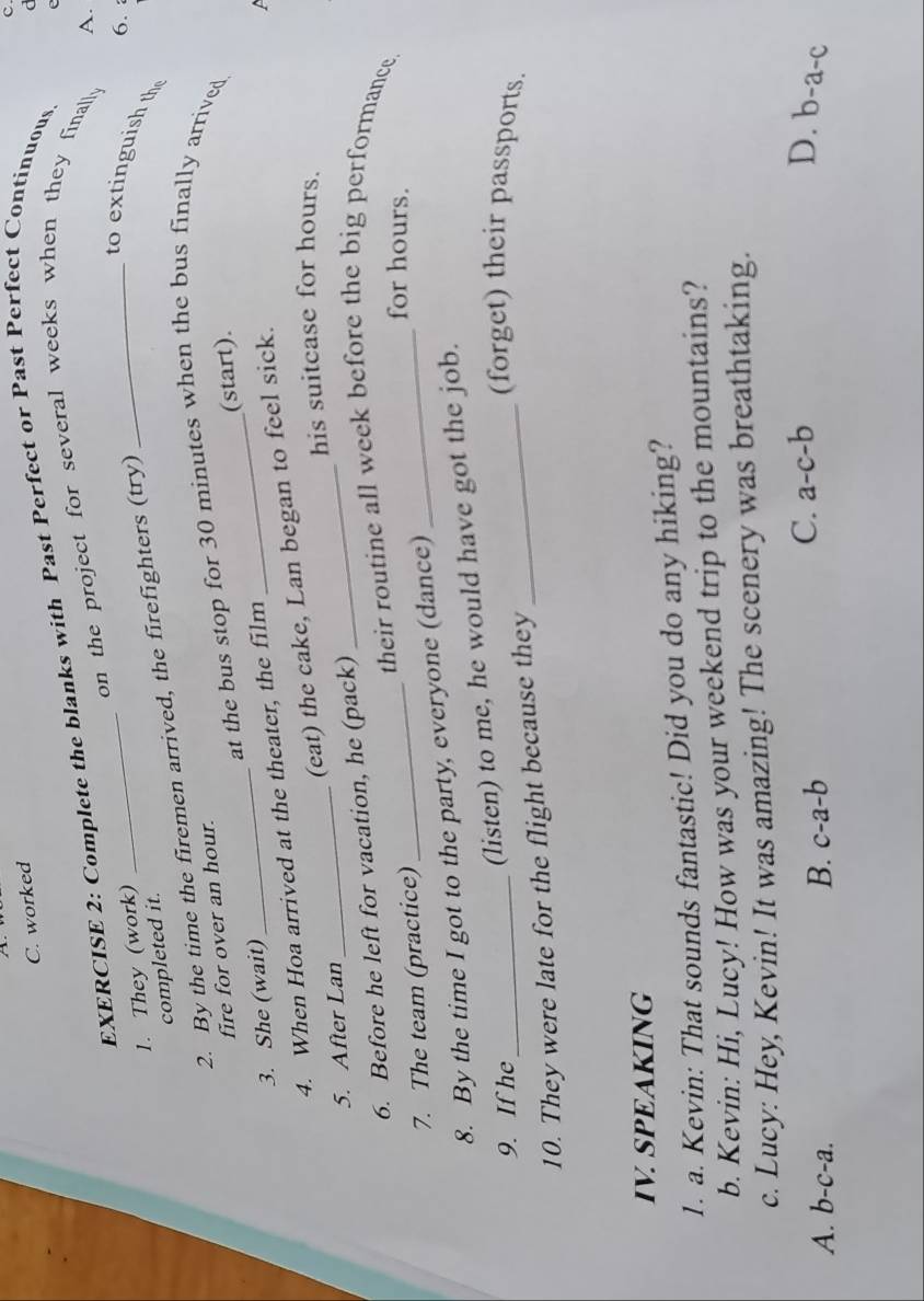 worked
C
EXERCISE 2: Complete the blanks with Past Perfect or Past Perfect Continuous
on the project for several weeks when they finally e
A.
_
6. 
_to extinguish th
1. They (work)
completed it.
2. By the time the firemen arrived, the firefighters (try)
_
_
at the bus stop for 30 minutes when the bus finally arrived
fire for over an hour.
(start).
3. She (wait)
4. When Hoa arrived at the theater, the film
(eat) the cake, Lan began to feel sick.
5. After Lan __his suitcase for hours.
_
6. Before he left for vacation, he (pack)
their routine all week before the big performance.
7. The team (practice)
for hours.
8. By the time I got to the party, everyone (dance)
_
(listen) to me, he would have got the job.
9. If he_ _(forget) their passports.
10. They were late for the flight because they
IV. SPEAKING
1. a. Kevin: That sounds fantastic! Did you do any hiking?
b. Kevin: Hi, Lucy! How was your weekend trip to the mountains?
c. Lucy: Hey, Kevin! It was amazing! The scenery was breathtaking.
C. a-c-b D.
A. b-c-a. B. c-a-b b-a-c 、