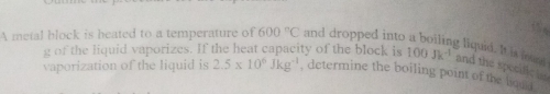 of the liquid vaporizes. If the heat capacity of the block is 
A metal block is heated to a temperature of 600°C and dropped into a boiling liquid. It is loure 100Jk^(-1) and the specific to 
vaporization of the liquid is 2.5* 10^6Jkg^(-1) , determine the boiling point of the boud .