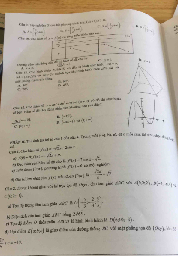 Tập nghiệm S của bắt phương trình loạt: (2x+1)≥ 3 là:
C.
D.
Câ
A. S=[ 9/2 ;+∈fty ). B.
Câu 10, Cho hàm S=[ 7/2 ;+∈fty ). S=( 7/2 ;+∈fty ). S=[ 5/2 ,+x_1]
a
w
Đường tiệm cận đứng của đô th
B. x=1.
A. x=2.
Câu 11. Cho hình chóp S.ABCD có đây là hình chữ nhật, AB=a.
mặt phẳng (ABCD) bằng: SA⊥ (ABCD) và SB=2a (minh họa như hình bên). Góc giữa SB và
B. 60°.
A. 30°. D. 45°.
C. 90°.
vẽ bên. Hàm số đã cho đồng biến trên khoáng nào sau đây? y=ax^3+bx^2+cx+d(a!= 0) có đồ thị như hình
Câu 12. Cho hàm số
A. (-∈fty ;0). B. (-1;1).
C. (0;+∈fty ). D. (-∈fty ;-1) và (1;+∈fty ).
PHÀN II. Thí sinh trả lời từ câu 1 đến câu 4. Trong mỗi ý a), b), c), đ) ở mỗi câu, thí sinh chọn đúng hặc
Câu 1. Cho hàm số sai. f(x)=-sqrt(2)x+2sin x.
a)
b) Đạo hàm của hàm số đã cho là f(0)=0;f(π )=-sqrt(2)π +π . f'(x)=2cos x-sqrt(2).
c) Trên đoạn [0;π ] , phương trinh f'(x)=0 có một nghiệm.
d) Giá trị lớn nhất của f(x) trên đoạn [0;π ] là - sqrt(2)π /4 +sqrt(2).
Câu 2. Trong không gian với hệ trục tọa độ Oxyz , cho tam giác ABC với A(1;2;2),B(-5;-6;4) và
C(0;2;-1).
a) Tọa độ trọng tâm tam giác ABC là G(- 5/3 ;- 2/3 ; 5/3 ).
b) Diện tích của tam giác ABC bằng 2sqrt(65).
c) Tọa độ điểm D thỏa mãn ABCD là hình bình hành là D(6;10;-3).
d) Gọi điểm E(a;b;c) là giao điểm của đường thẳng BC với mặt phẳng tọa độ (Oxy), khi đó
 2a/b +c=-10.