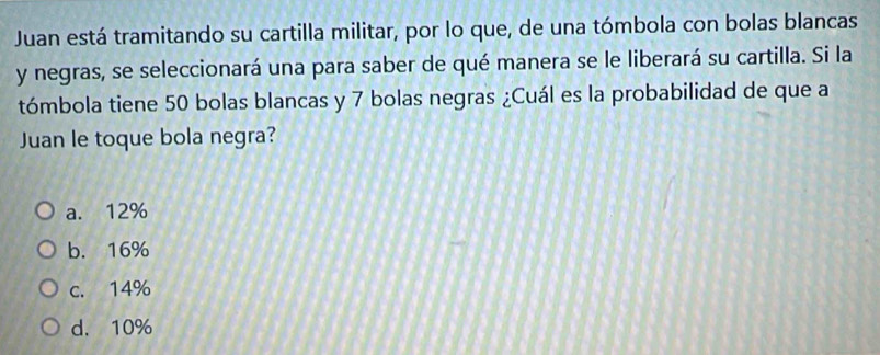 Juan está tramitando su cartilla militar, por lo que, de una tómbola con bolas blancas
y negras, se seleccionará una para saber de qué manera se le liberará su cartilla. Si la
tómbola tiene 50 bolas blancas y 7 bolas negras ¿Cuál es la probabilidad de que a
Juan le toque bola negra?
a. 12%
b. 16%
c. 14%
d. 10%