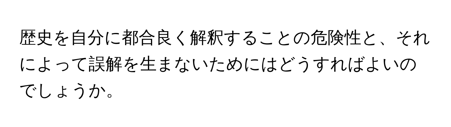 歴史を自分に都合良く解釈することの危険性と、それによって誤解を生まないためにはどうすればよいのでしょうか。