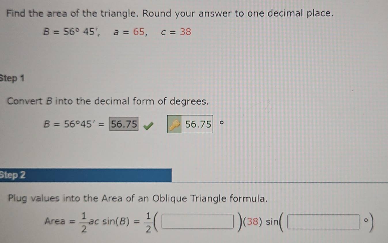 Find the area of the triangle. Round your answer to one decimal place.
B=56°45', a=65, c=38
Step 1 
Convert B into the decimal form of degrees.
B=56°45'=56.75 56.75 。 
Step 2 
Plug values into the Area of an Oblique Triangle formula.
Area= 1/2 acsin (B)= 1/2 (□ )(38)sin (□ circ )