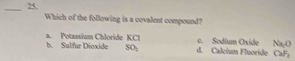 Which of the following is a covalent compound?
a. Potassium Chloride KCl e. Sodium Oxide Na₂O
b. Sulfur Dioxide SO_2 d. Calcium Fluoride CaF