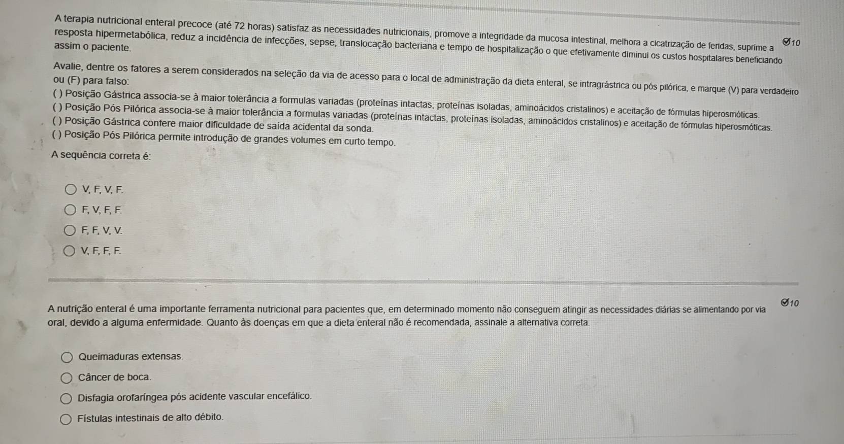 A terapia nutricional enteral precoce (até 72 horas) satisfaz as necessidades nutricionais, promove a integridade da mucosa intestinal, melhora a cicatrização de feridas, suprime a S10
resposta hipermetabólica, reduz a incidência de infecções, sepse, translocação bacteriana e tempo de hospitalização o que efetivamente diminui os custos hospitalares beneficiando
assim o paciente.
Avalie, dentre os fatores a serem considerados na seleção da via de acesso para o local de administração da dieta enteral, se intragrástrica ou pós pilórica, e marque (V) para verdadeiro
ou (F) para falso:
( ) Posição Gástrica associa-se à maior tolerância a formulas variadas (proteínas intactas, proteínas isoladas, aminoácidos cristalinos) e aceitação de fórmulas hiperosmóticas
( ) Posição Pós Pilórica associa-se à maior tolerância a formulas variadas (proteínas intactas, proteínas isoladas, aminoácidos cristalinos) e aceitação de fórmulas hiperosmóticas.
( ) Posição Gástrica confere maior dificuldade de saída acidental da sonda.
( ) Posição Pós Pilórica permite introdução de grandes volumes em curto tempo.
A sequência correta é:
V, F, V, F.
F, V, F, F.
F, F, V, V.
V, F, F, F.
A nutrição enteral é uma importante ferramenta nutricional para pacientes que, em determinado momento não conseguem atingir as necessidades diárias se alimentando por via S10
oral, devido a alguma enfermidade. Quanto às doenças em que a dieta enteral não é recomendada, assinale a alternativa correta.
Queimaduras extensas
Câncer de boca.
Disfagia orofaríngea pós acidente vascular encefálico.
Fístulas intestinais de alto débito.