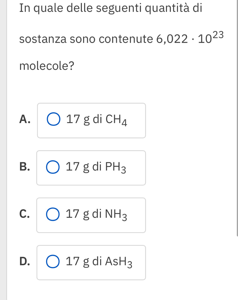 In quale delle seguenti quantità di
sostanza sono contenute 6,022· 10^(23)
molecole?
A. 17 g di CH_4
B. 7 g di PH_3
-
C. g di NH_3
_ 7
D. di As H_3
17g