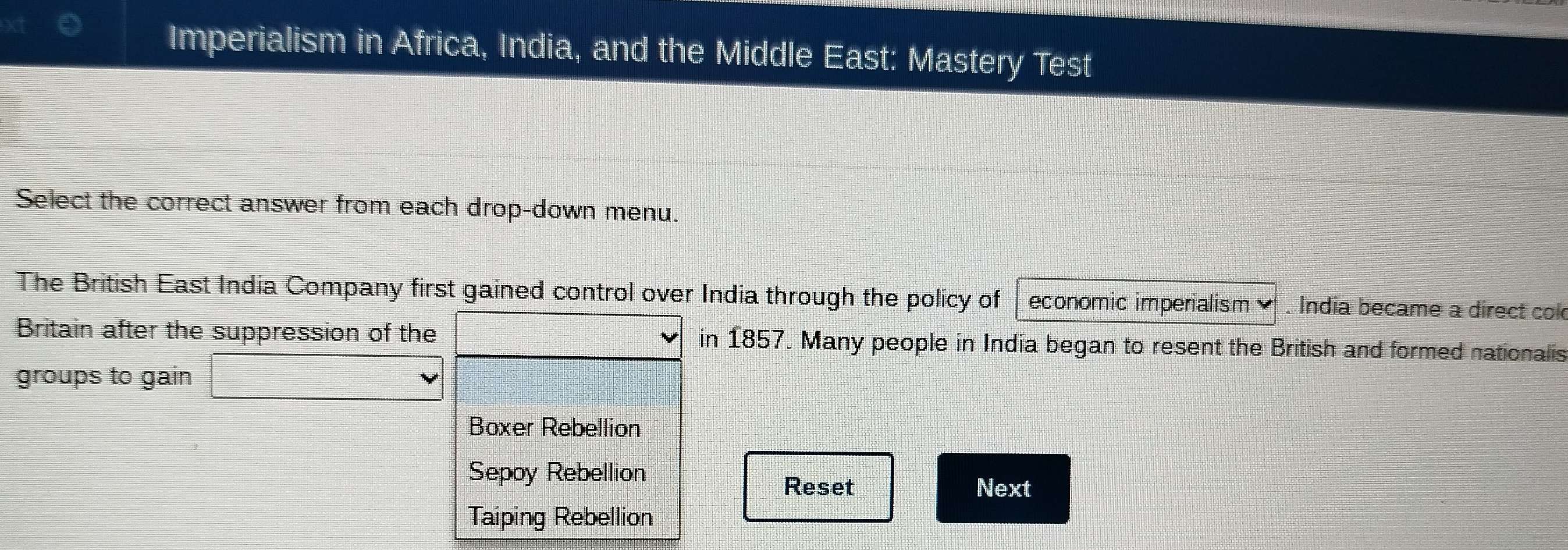 Imperialism in Africa, India, and the Middle East: Mastery Test
Select the correct answer from each drop-down menu.
The British East India Company first gained control over India through the policy of economic imperialism . India became a direct cok
Britain after the suppression of the in 1857. Many people in India began to resent the British and formed nationalis
groups to gain
Boxer Rebellion
Sepoy Rebellion Reset
Next
Taiping Rebellion