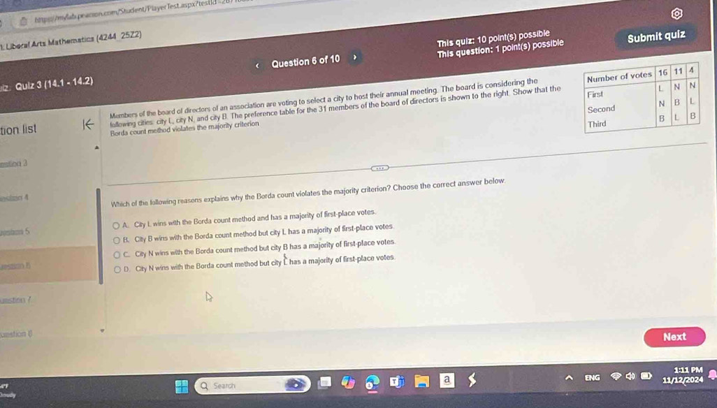 =28
This quiz: 10 point(s) possible
1. Liberal Arts Mathematics (4244_ 25Z2)
This question: 1 point(s) possible Submit quiz
z Qulz 3 (14.1 - 14.2) Question 6 of 10
Members of the board of directors of an association are voting to select a city to host their annual meeting. The board is considering the
following cities city L, city N, and city B. The preference table for the 31 members of the board of directors is shown to the right. Show that the
tion list Borda count method violates the majority criterion 
estion 3
Which of the following reasons explains why the Borda count violates the majority criterion? Choose the correct answer below
astan 4
A. City I wins with the Borda count method and has a majority of first-place votes.
B. City B wins with the Borda count method but city L has a majority of first-place votes
C. City N wins with the Borda count method but city B has a majority of first-place votes
restian B
D. City N wins with the Borda count method but city C has a majority of first-place votes.
uestion ?
unstion (
Next
1:11 PM
Q Search 11/12/2024