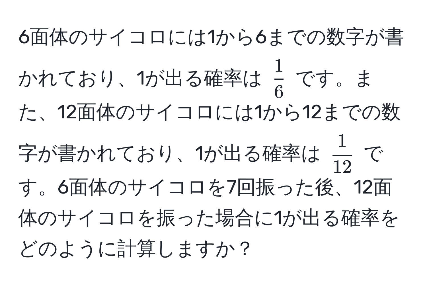 6面体のサイコロには1から6までの数字が書かれており、1が出る確率は $ 1/6 $ です。また、12面体のサイコロには1から12までの数字が書かれており、1が出る確率は $ 1/12 $ です。6面体のサイコロを7回振った後、12面体のサイコロを振った場合に1が出る確率をどのように計算しますか？