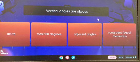 20/29
Vertical angles are always
acute total 180 degrees adjacent angles congruent (equal
measures)
Bo
Williams
Sign out! Oct 16 10:29 US