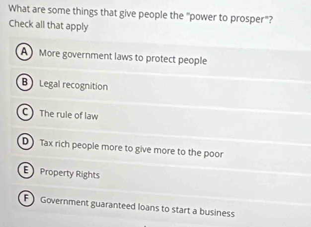 What are some things that give people the "power to prosper"?
Check all that apply
A More government laws to protect people
B Legal recognition
C The rule of law
D Tax rich people more to give more to the poor
E Property Rights
F  Government guaranteed loans to start a business