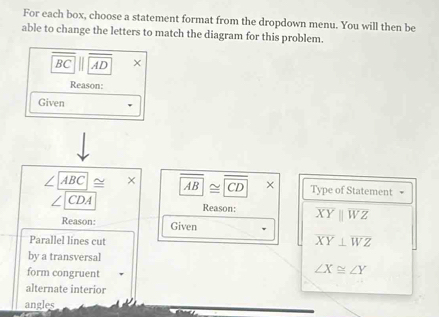 For each box, choose a statement format from the dropdown menu. You will then be 
able to change the letters to match the diagram for this problem.
BC AD × 
Reason: 
Given
∠ ABC≌ × overline AB≌ overline CD × Type of Statement 
CDA Reason: overline XYparallel overline WZ
Reason: Given 
Parallel lines cut
overline XY⊥ overline WZ
by a transversal 
form congruent
∠ X≌ ∠ Y
alternate interior 
angles