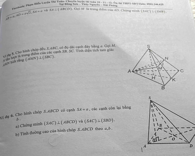 Tại Đồng Sơn - Thủy Nguyên - Hái Phòng
Facebook: Phạm Hiểu Luyện Thi Toán- Chuyện luyện thi toán 10 - 11 - 12- Ôn thị THPT-SDT/Zalo: 0902.246.625
AB=a, AD=asqrt(2), SA=a và SA⊥ ( ABCD). Gọi M là trung điểm của AD. Chứng minh (SAC)⊥(SMB).
Vị dụ 5. Cho hình chóp đều S. ABC, có đọ dài cạnh đảy bằng a. Gọi M,
N lần lượt là trung điểm của các cạnh SB, SC. Tỉnh diện tích tam giác
AMN biết rằng (AM N)⊥ (SBC). 
Ví dụ 6. Cho hình chóp S. ABCD có cạnh SA=a , các cạnh còn lại bằng
b.
a) Chứng minh (SAC)⊥ (ABCD) sqrt(a) (SAC)⊥ (SBD). 
b) Tính đường cao của hình chóp S. ABCD theo a, b.