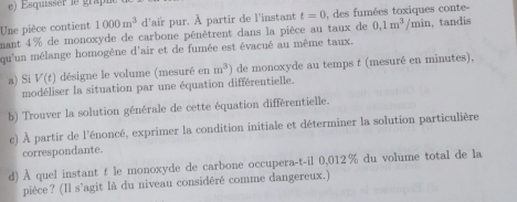 Esquisser ie grap 
Une pièce contient 1000m^3 d'air pur. À partir de l'instant t=0 0, des fumées toxiques conte 
mant 4% de monoxyde de carbone pénètrent dans la pièce au taux de 0,1m^3/min
qu'un mélange homogène d'air et de fumée est évacué au même taux. , tandis 
a) Si V(t) désigne le volume (mesuré en m^3) de monoxyde au temps t (mesuré en minutes), 
modéliser la situation par une équation différentielle. 
b) Trouver la solution générale de cette équation différentielle. 
c) À partir de l'énoncé, exprimer la condition initiale et déterminer la solution particulière 
correspondante. 
d) À quel instant t le monoxyde de carbone occupera-t-il 0,012% du volume total de la 
pièce? (Il s'agit là du niveau considéré comme dangereux.)