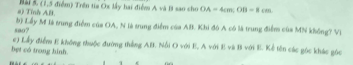 (1,5 điểm) Trên tia Ox lấy hai điểm A và B sao cho OA=4cm; OB=8cm. 
a) Tinh AB. 
b) Lấy M là trung điểm của OA, N là trung điểm của AB. Khi đó A có là trung điểm của MN không? Vị 
sao? 
c) Lấy điểm E không thuộc đường thẳng AB. Nổi O với E, A với E và B với E. Kể tên các góc khác góc 
bệt có trong hình.
q